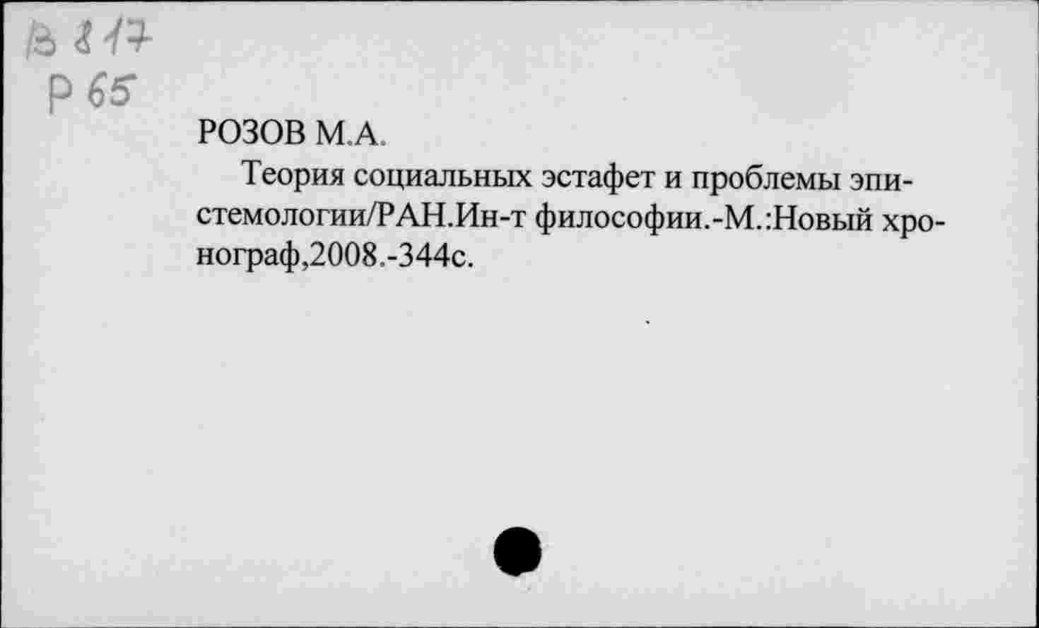 ﻿ьг-к р 65
РОЗОВ М.А.
Теория социальных эстафет и проблемы эпи-стемологии/РАН.Ин-т философии.-М.:Новый хронограф,2008.-344с.